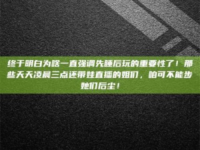 灌南终于明白为啥一直强调先睡后玩的重要性了！那些天天凌晨三点还带娃直播的姐们，咱可不能步她们后尘！